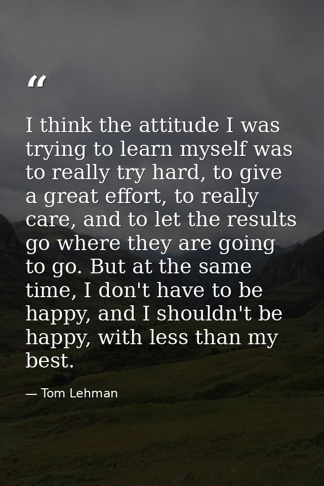 I think the attitude I was trying to learn myself was to really try hard, to give a great effort, to really care, and to — Tom Lehman