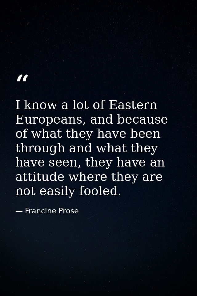 I know a lot of Eastern Europeans, and because of what they have been through and what they have seen, they have an atti — Francine Prose