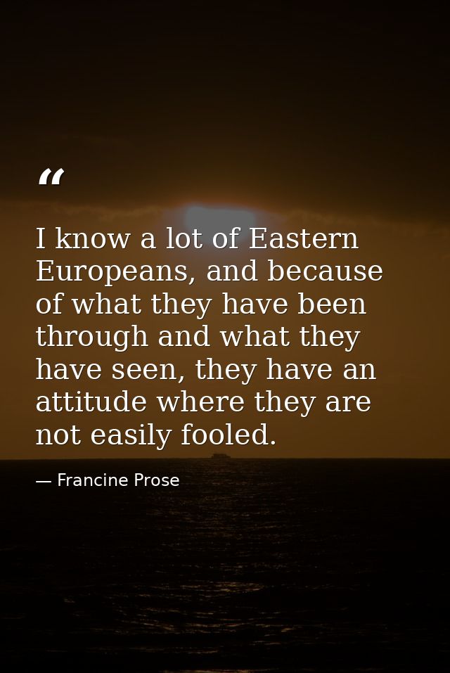 I know a lot of Eastern Europeans, and because of what they have been through and what they have seen, they have an atti — Francine Prose