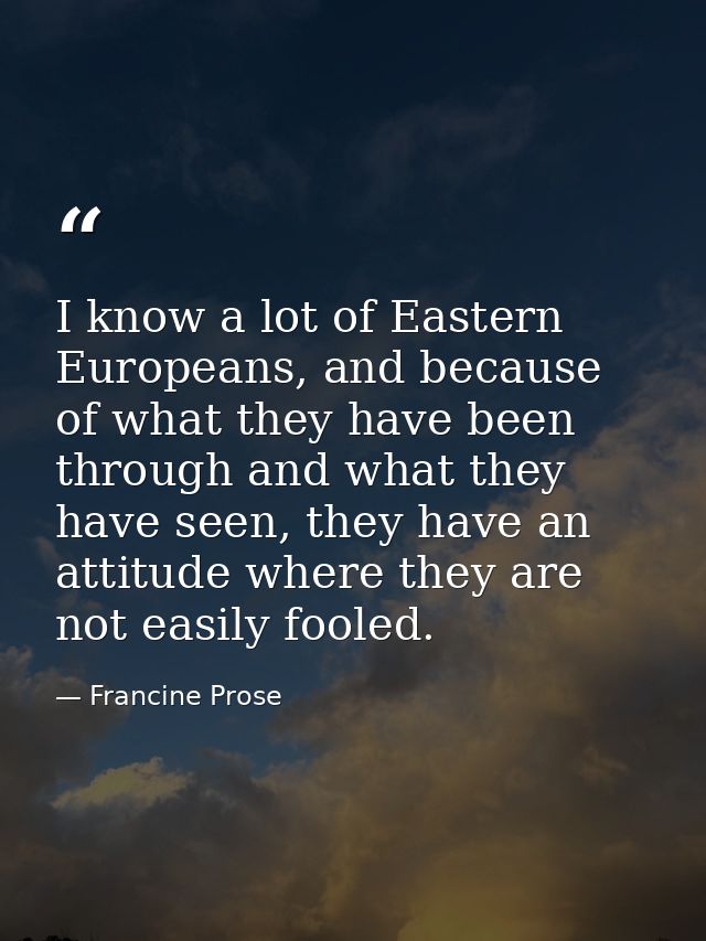 I know a lot of Eastern Europeans, and because of what they have been through and what they have seen, they have an atti — Francine Prose