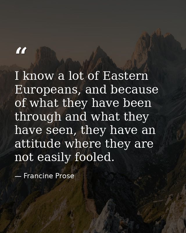 I know a lot of Eastern Europeans, and because of what they have been through and what they have seen, they have an atti — Francine Prose