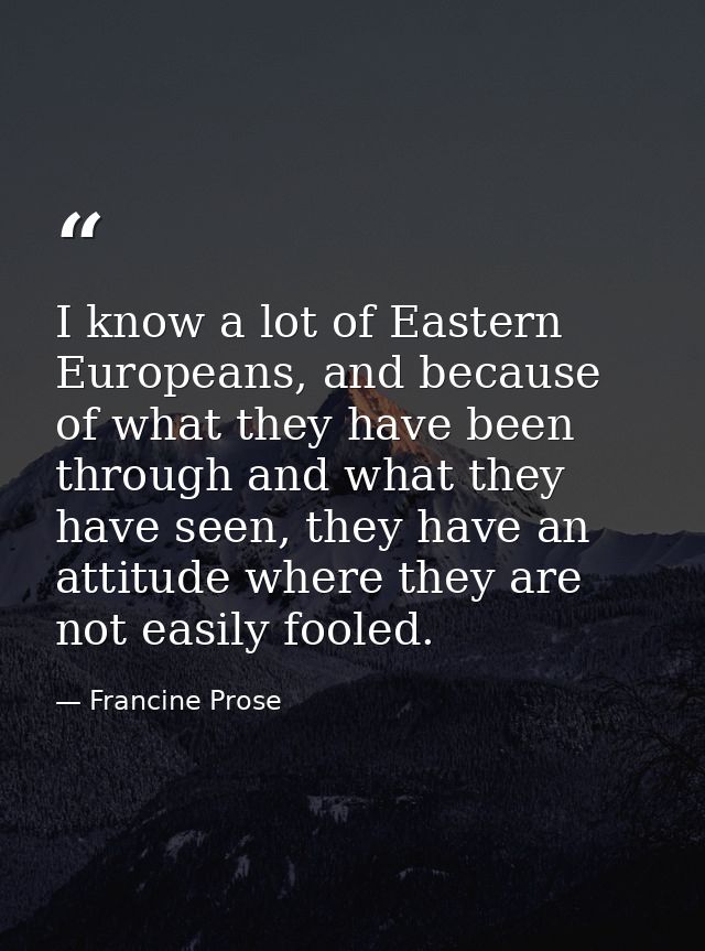 I know a lot of Eastern Europeans, and because of what they have been through and what they have seen, they have an atti — Francine Prose