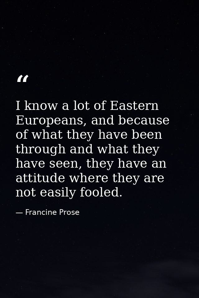 I know a lot of Eastern Europeans, and because of what they have been through and what they have seen, they have an atti — Francine Prose
