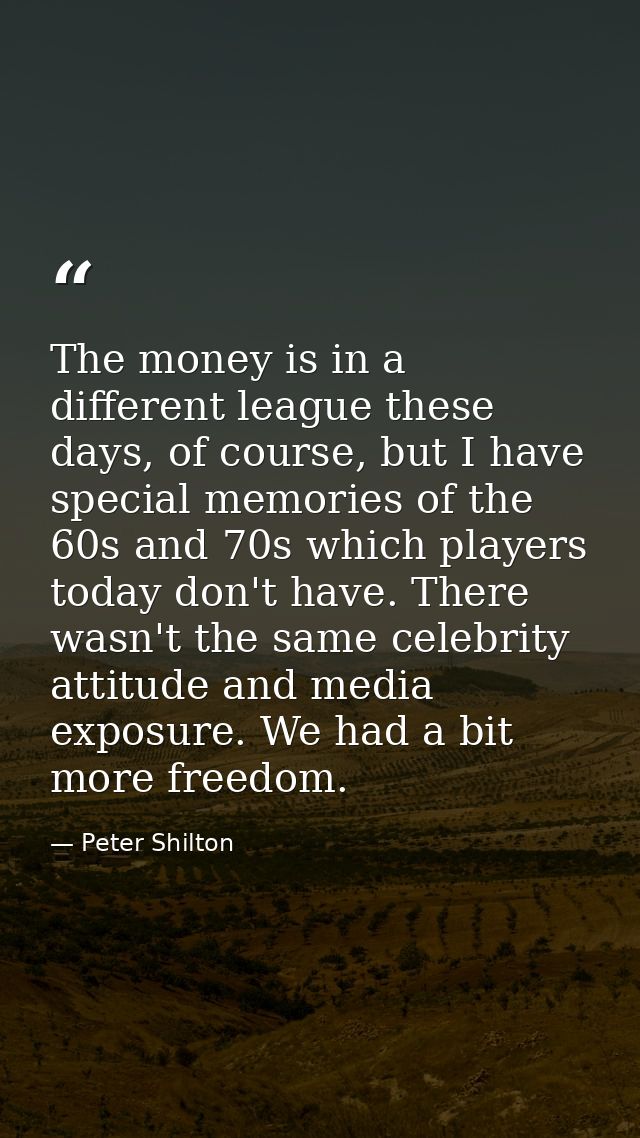 The money is in a different league these days, of course, but I have special memories of the 60s and 70s which players t — Peter Shilton