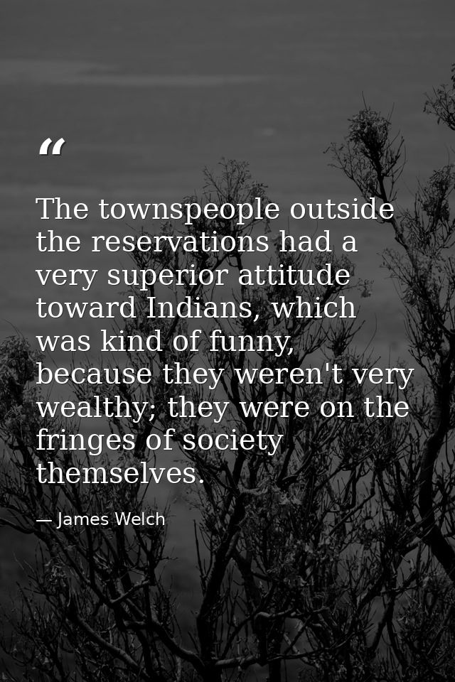 The townspeople outside the reservations had a very superior attitude toward Indians, which was kind of funny, because t — James Welch