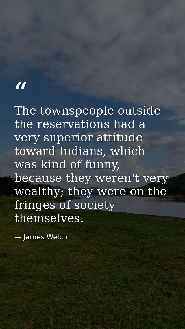 The townspeople outside the reservations had a very superior attitude toward Indians, which was kind of funny, because t — James Welch