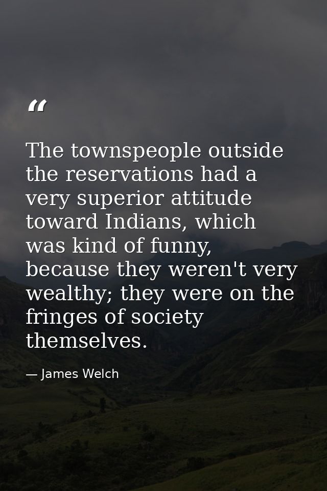 The townspeople outside the reservations had a very superior attitude toward Indians, which was kind of funny, because t — James Welch