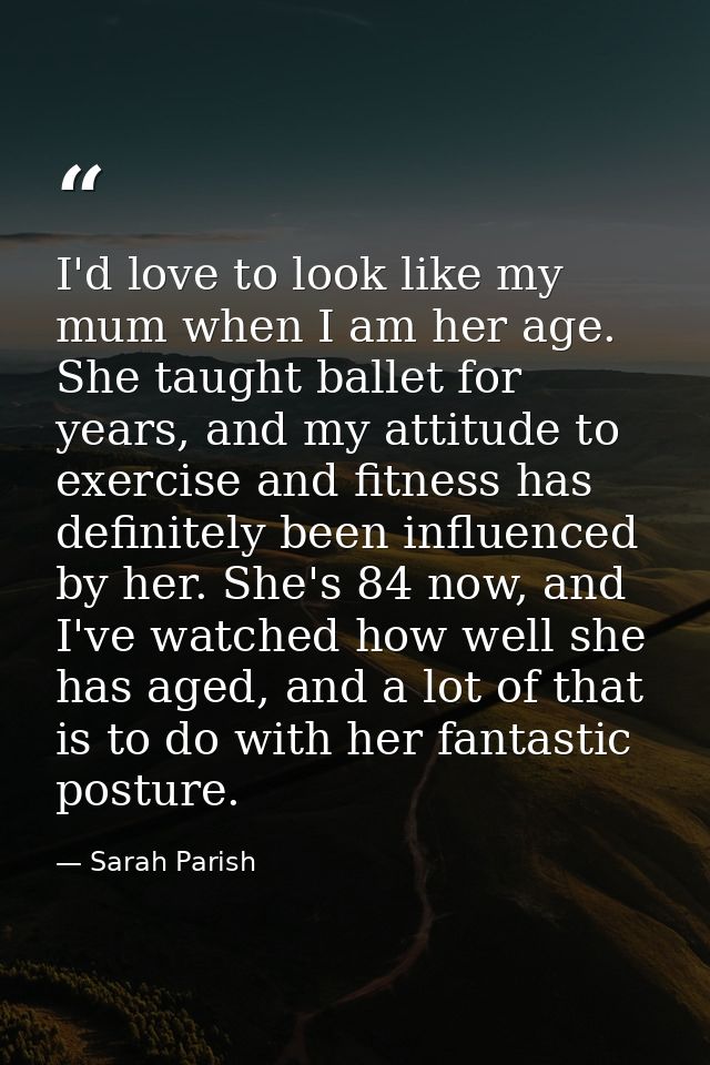 I'd love to look like my mum when I am her age. She taught ballet for years, and my attitude to exercise and fitness has — Sarah Parish