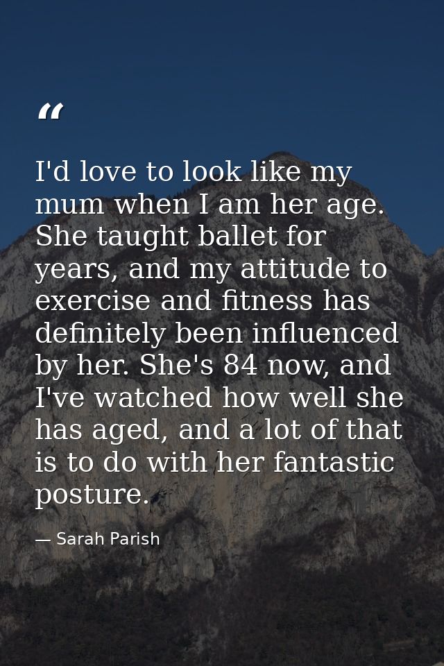 I'd love to look like my mum when I am her age. She taught ballet for years, and my attitude to exercise and fitness has — Sarah Parish