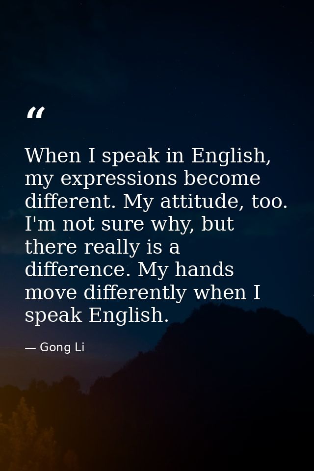 When I speak in English, my expressions become different. My attitude, too. I'm not sure why, but there really is a diff — Gong Li