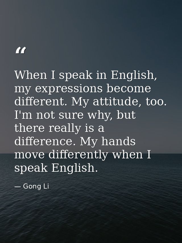 When I speak in English, my expressions become different. My attitude, too. I'm not sure why, but there really is a diff — Gong Li