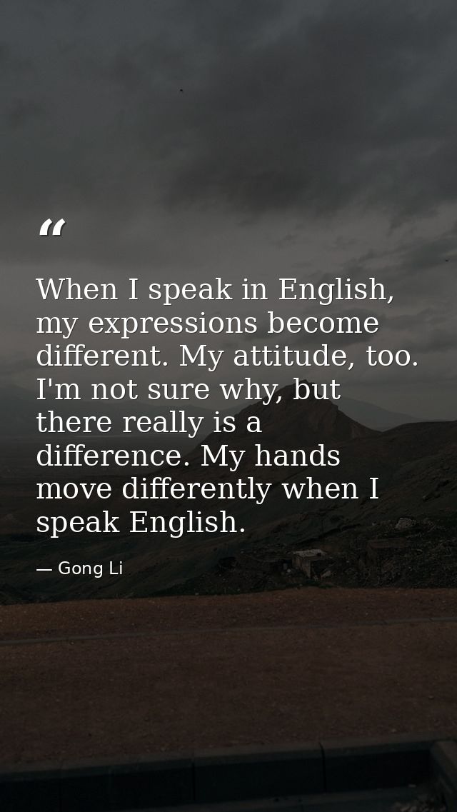 When I speak in English, my expressions become different. My attitude, too. I'm not sure why, but there really is a diff — Gong Li