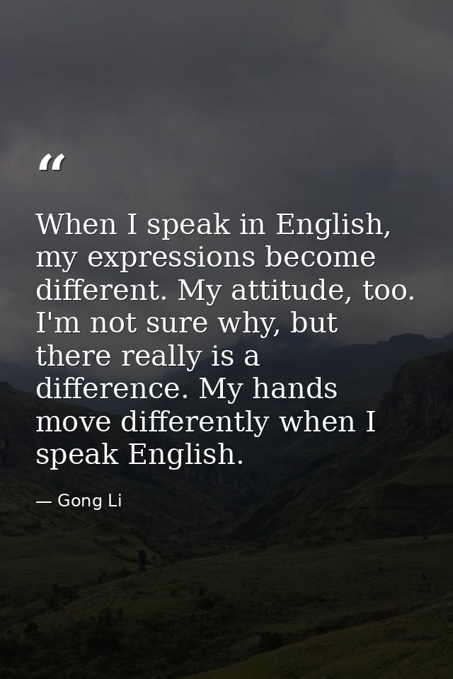 When I speak in English, my expressions become different. My attitude, too. I'm not sure why, but there really is a diff — Gong Li