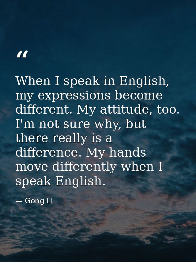 When I speak in English, my expressions become different. My attitude, too. I'm not sure why, but there really is a diff — Gong Li