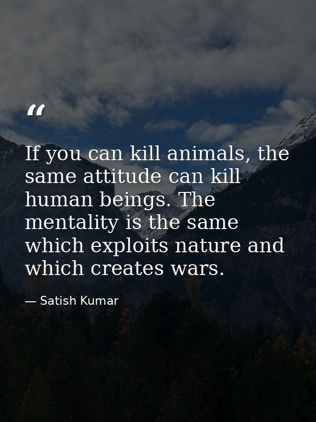 If you can kill animals, the same attitude can kill human beings. The mentality is the same which exploits nature and wh — Satish Kumar