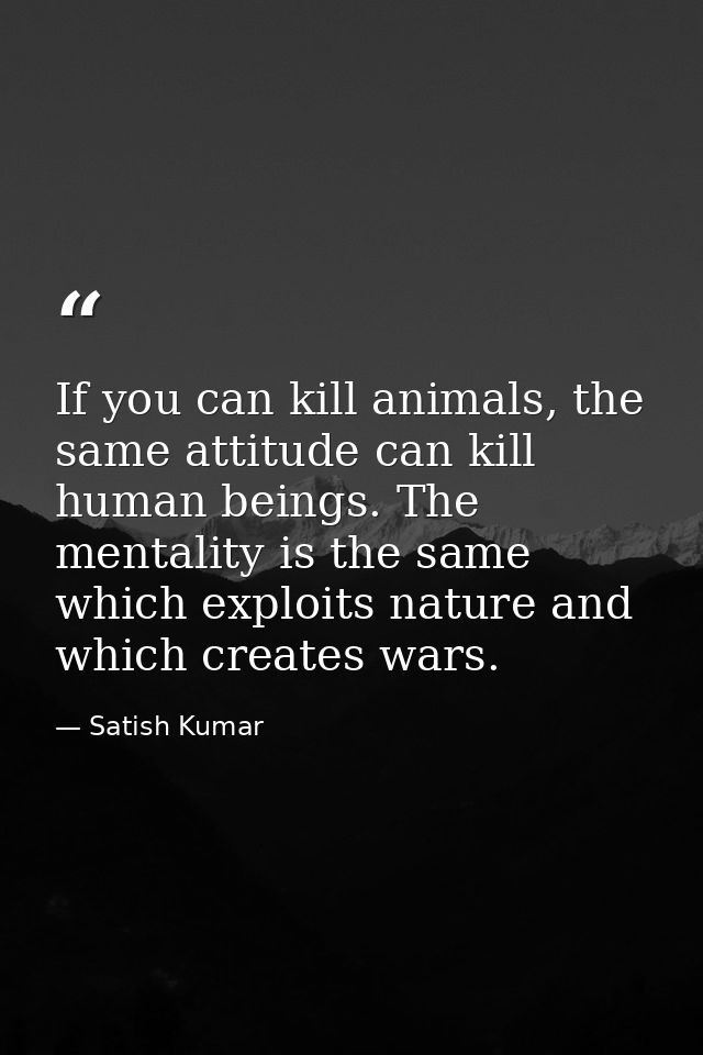 If you can kill animals, the same attitude can kill human beings. The mentality is the same which exploits nature and wh — Satish Kumar