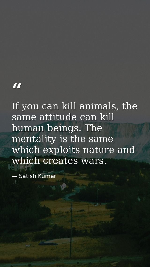 If you can kill animals, the same attitude can kill human beings. The mentality is the same which exploits nature and wh — Satish Kumar