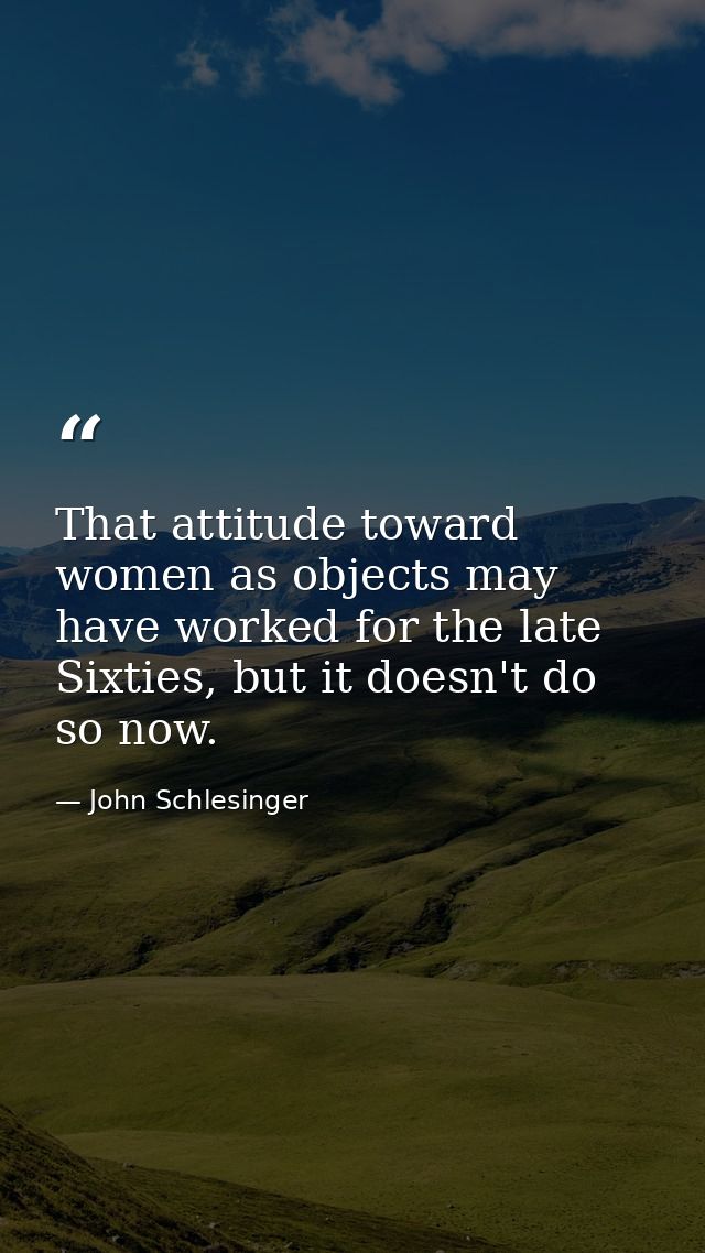 That attitude toward women as objects may have worked for the late Sixties, but it doesn't do so now. — John Schlesinger