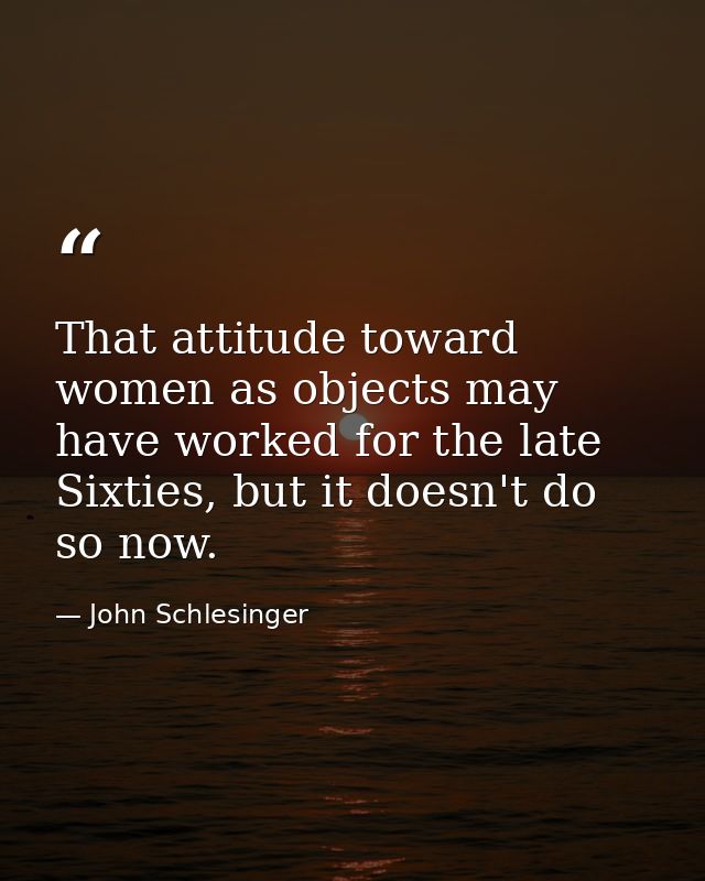 That attitude toward women as objects may have worked for the late Sixties, but it doesn't do so now. — John Schlesinger