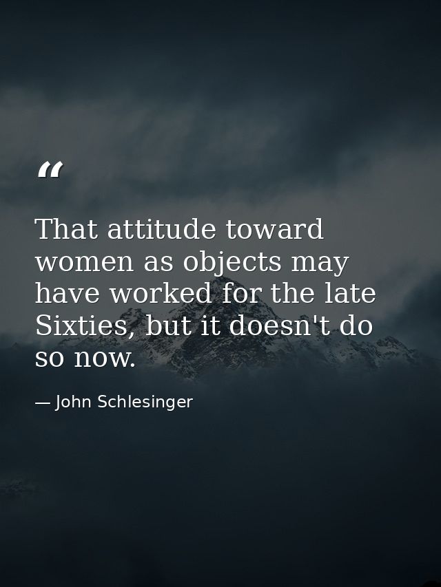 That attitude toward women as objects may have worked for the late Sixties, but it doesn't do so now. — John Schlesinger