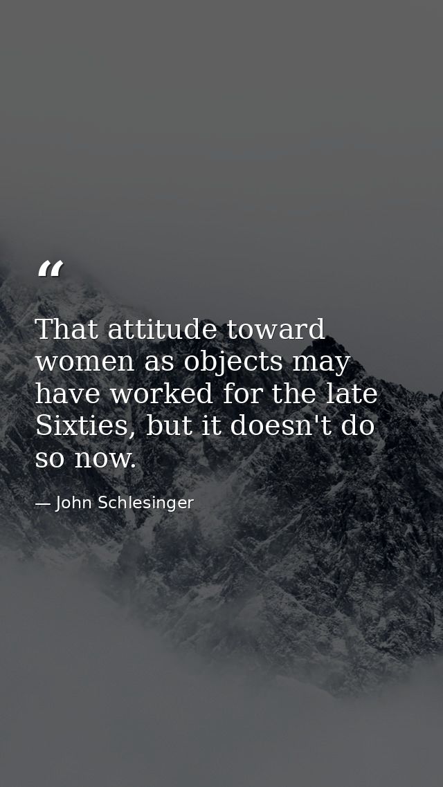 That attitude toward women as objects may have worked for the late Sixties, but it doesn't do so now. — John Schlesinger
