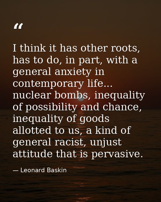 I think it has other roots, has to do, in part, with a general anxiety in contemporary life... nuclear bombs, inequality — Leonard Baskin