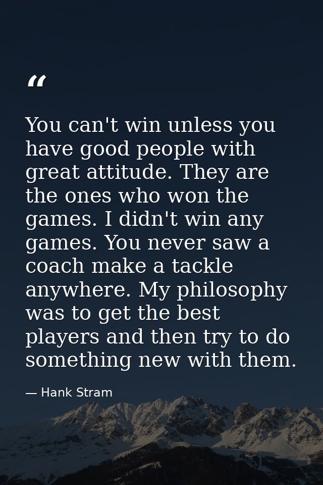 You can't win unless you have good people with great attitude. They are the ones who won the games. I didn't win any gam — Hank Stram