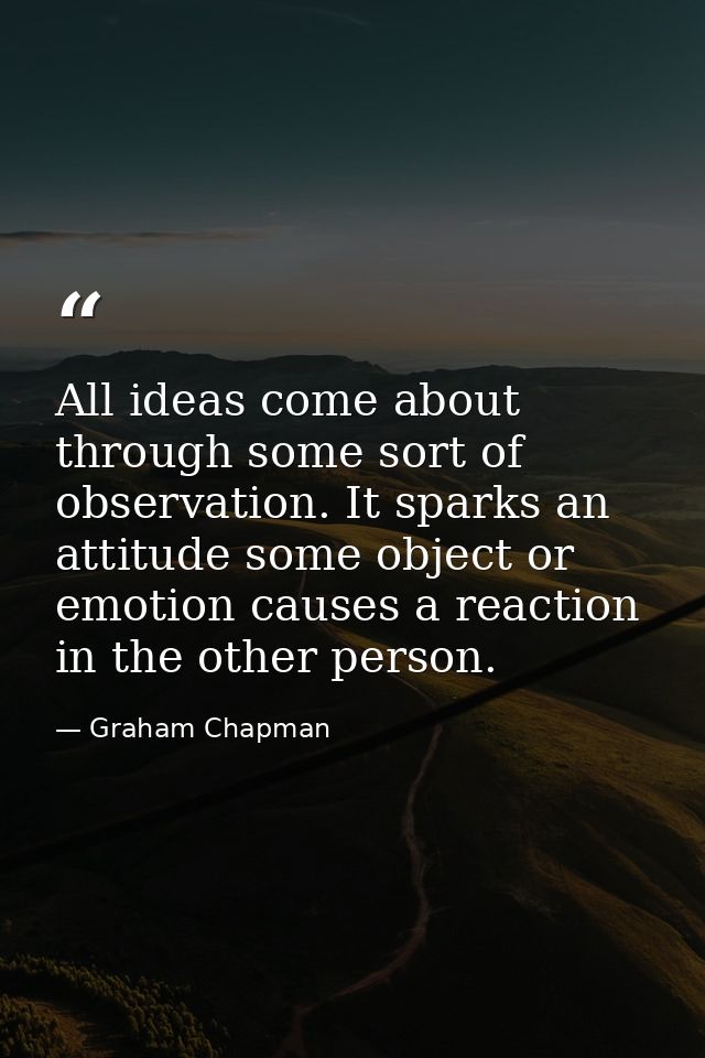 All ideas come about through some sort of observation. It sparks an attitude some object or emotion causes a reaction in — Graham Chapman
