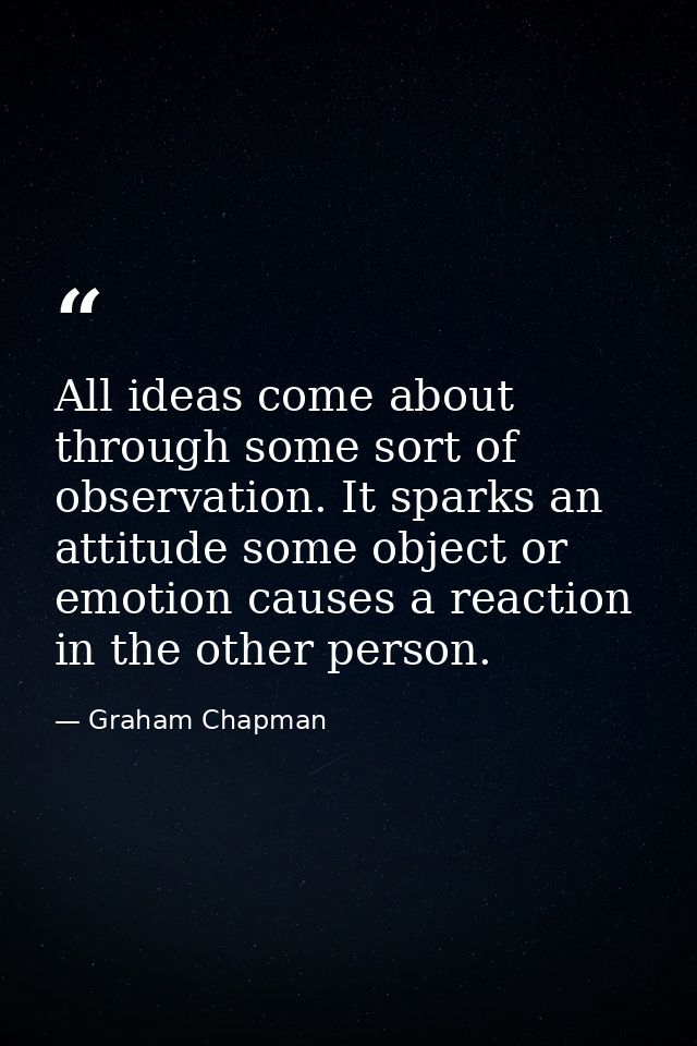 All ideas come about through some sort of observation. It sparks an attitude some object or emotion causes a reaction in — Graham Chapman