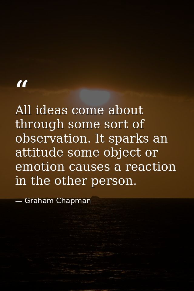 All ideas come about through some sort of observation. It sparks an attitude some object or emotion causes a reaction in — Graham Chapman