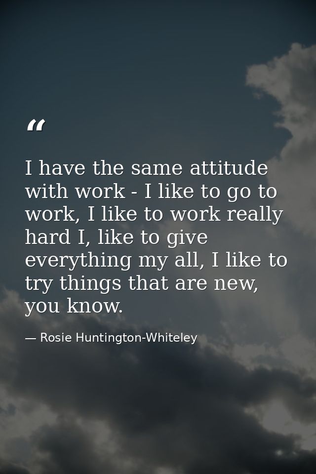 I have the same attitude with work - I like to go to work, I like to work really hard I, like to give everything my all, — Rosie Huntington-Whiteley