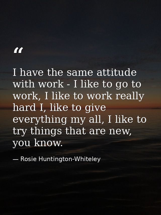 I have the same attitude with work - I like to go to work, I like to work really hard I, like to give everything my all, — Rosie Huntington-Whiteley