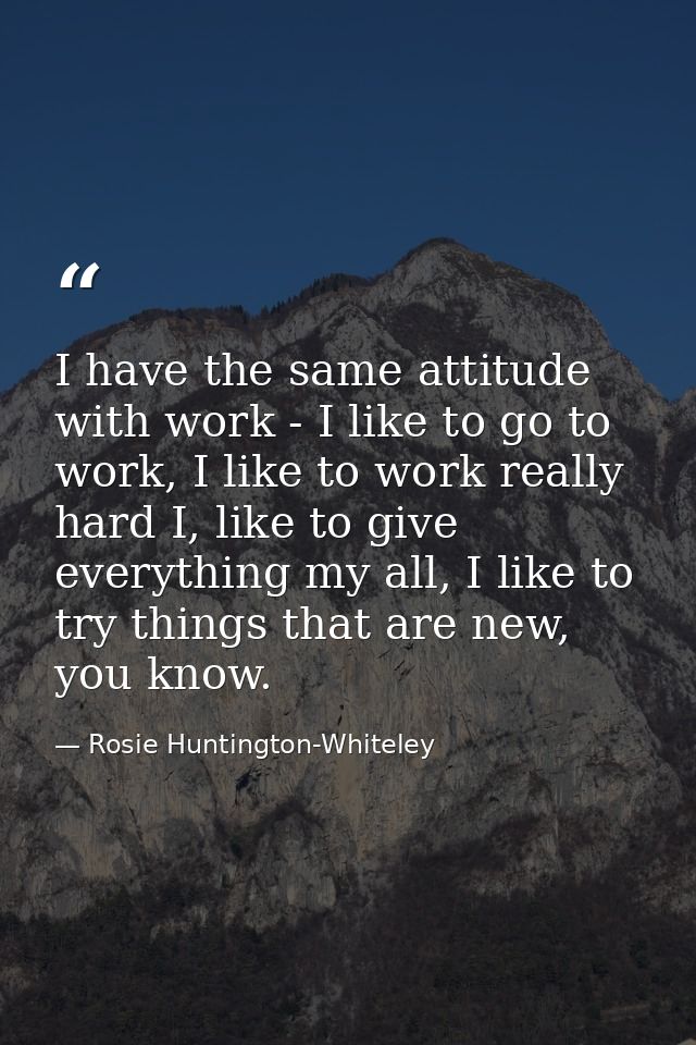 I have the same attitude with work - I like to go to work, I like to work really hard I, like to give everything my all, — Rosie Huntington-Whiteley