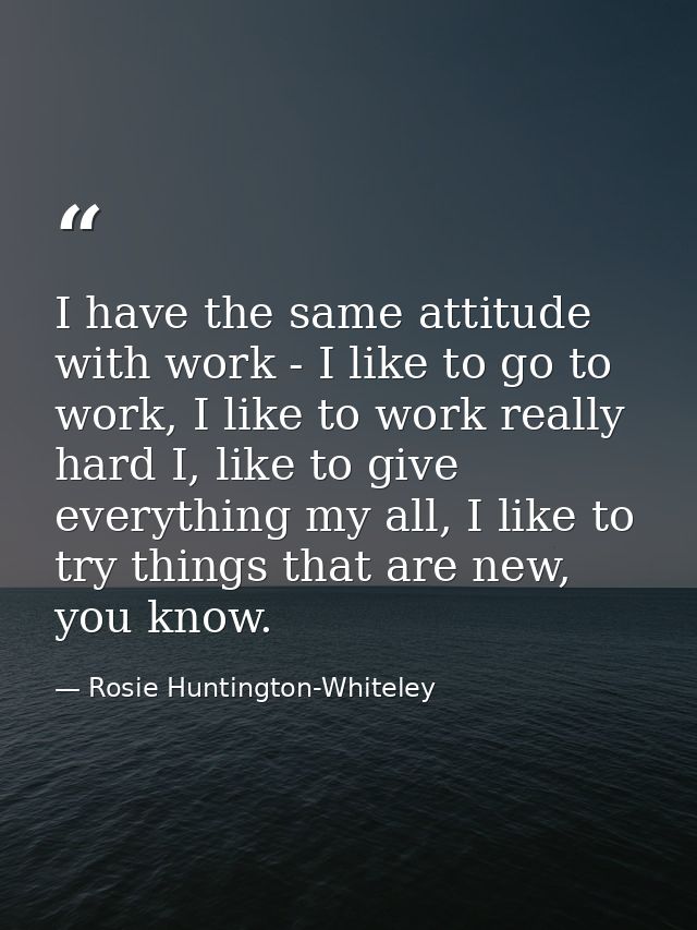 I have the same attitude with work - I like to go to work, I like to work really hard I, like to give everything my all, — Rosie Huntington-Whiteley