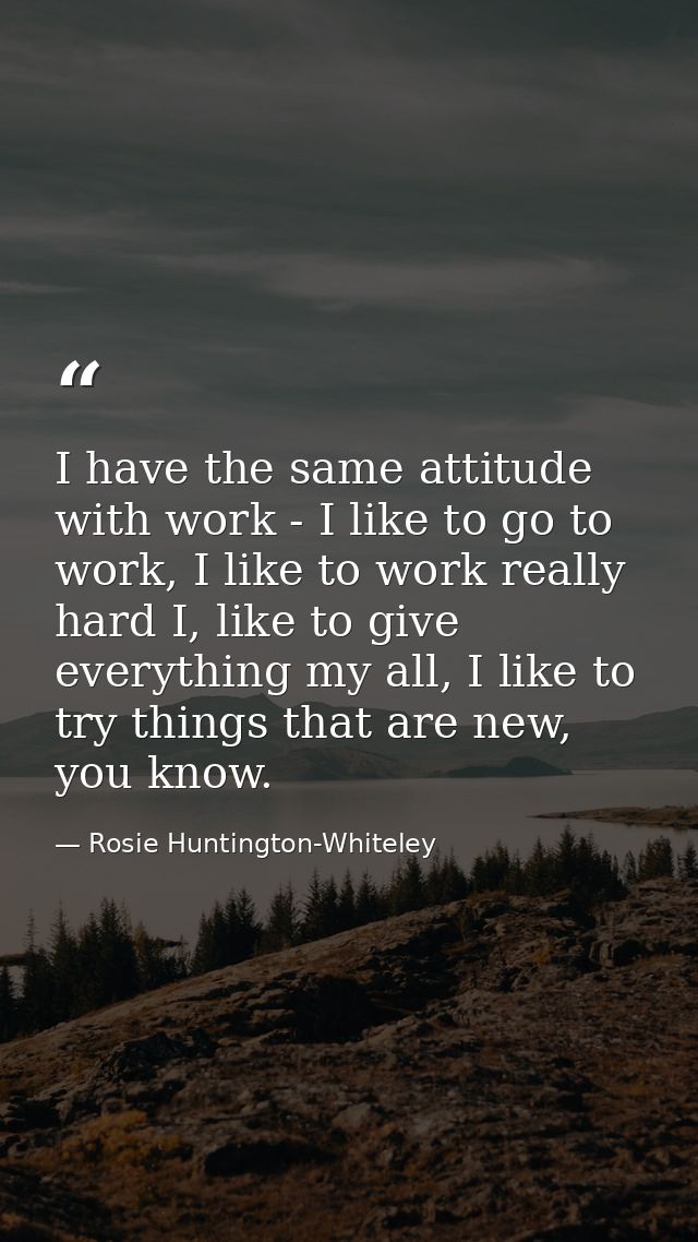 I have the same attitude with work - I like to go to work, I like to work really hard I, like to give everything my all, — Rosie Huntington-Whiteley