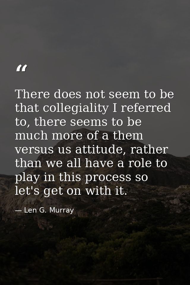 There does not seem to be that collegiality I referred to, there seems to be much more of a them versus us attitude, rat — Len G. Murray