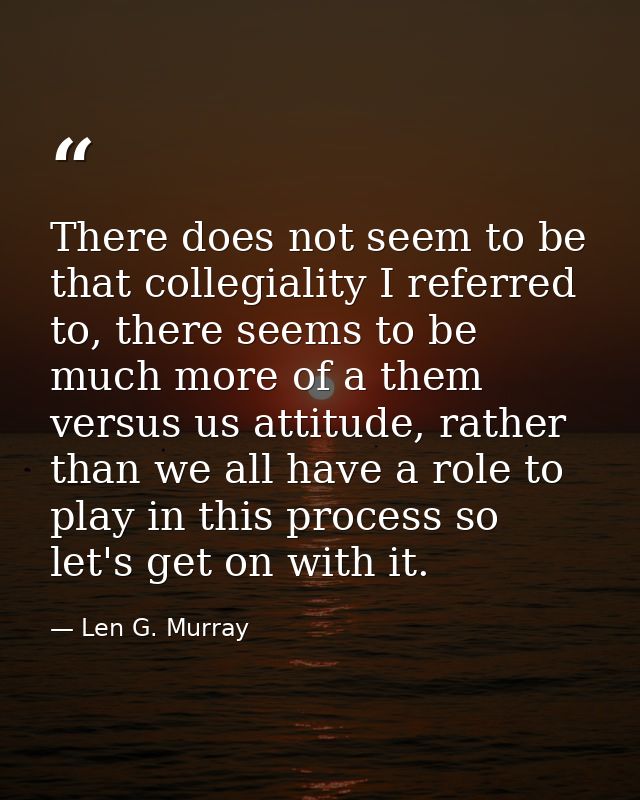 There does not seem to be that collegiality I referred to, there seems to be much more of a them versus us attitude, rat — Len G. Murray