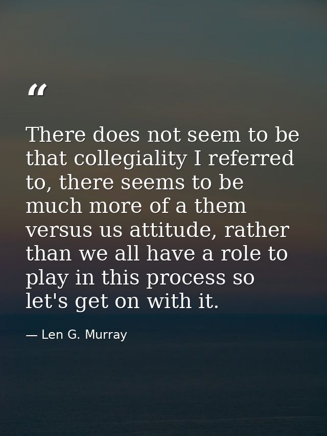 There does not seem to be that collegiality I referred to, there seems to be much more of a them versus us attitude, rat — Len G. Murray