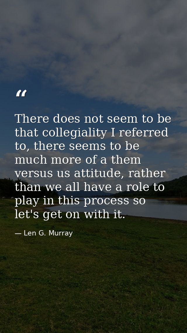 There does not seem to be that collegiality I referred to, there seems to be much more of a them versus us attitude, rat — Len G. Murray