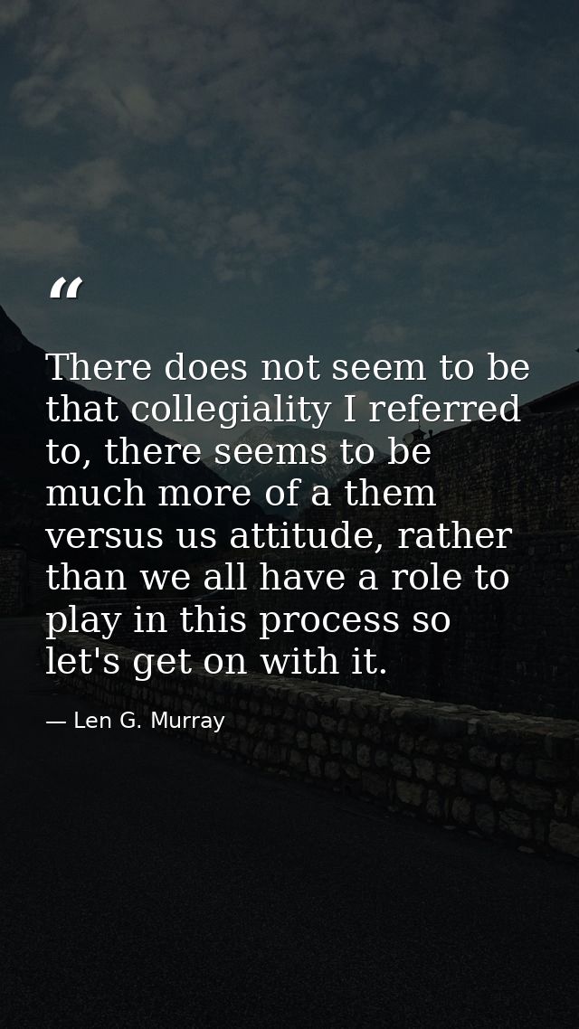 There does not seem to be that collegiality I referred to, there seems to be much more of a them versus us attitude, rat — Len G. Murray