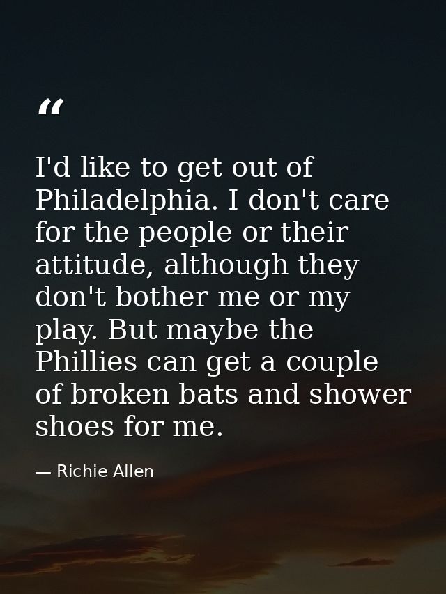 I'd like to get out of Philadelphia. I don't care for the people or their attitude, although they don't bother me or my  — Richie Allen
