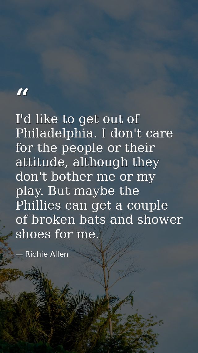 I'd like to get out of Philadelphia. I don't care for the people or their attitude, although they don't bother me or my  — Richie Allen