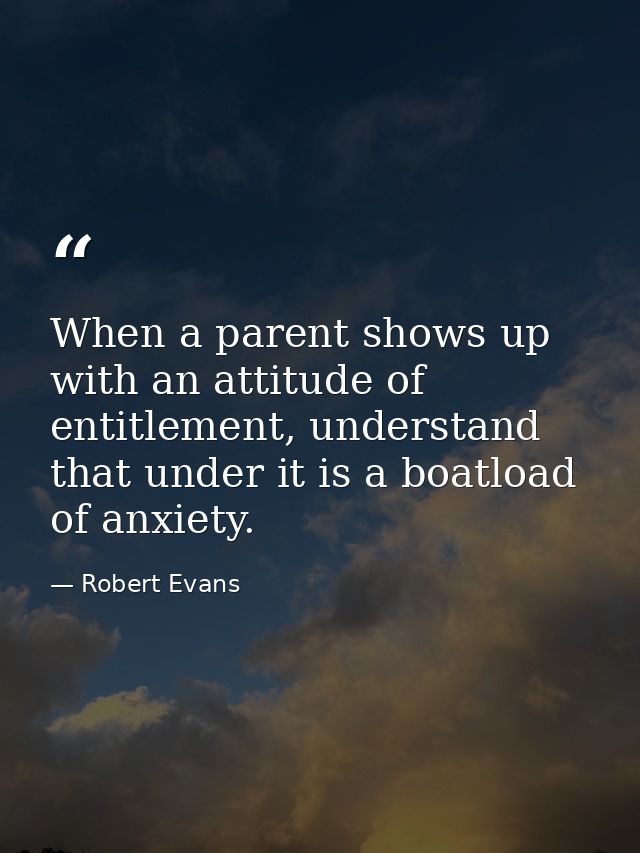 When a parent shows up with an attitude of entitlement, understand that under it is a boatload of anxiety. — Robert Evans