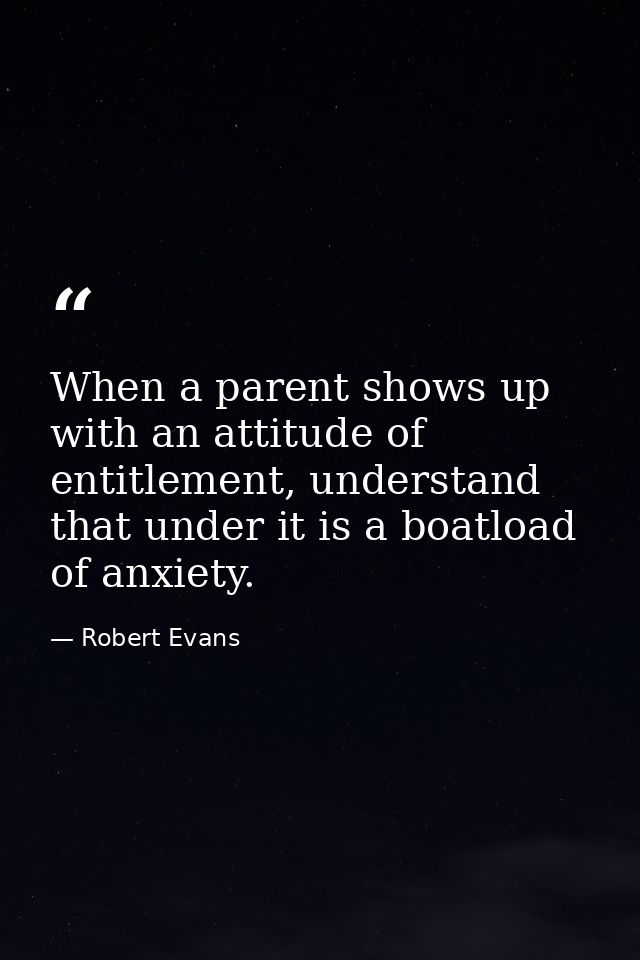 When a parent shows up with an attitude of entitlement, understand that under it is a boatload of anxiety. — Robert Evans