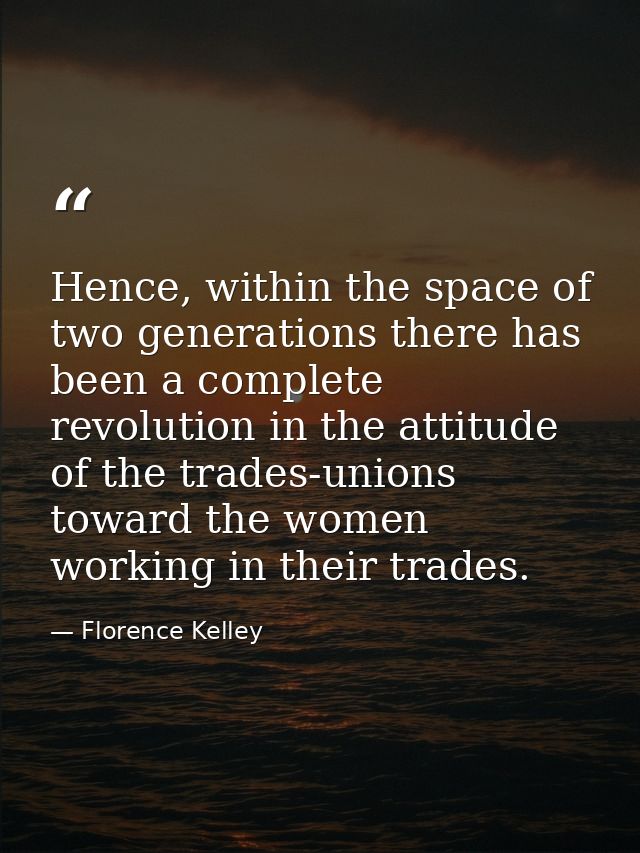 Hence, within the space of two generations there has been a complete revolution in the attitude of the trades-unions tow — Florence Kelley