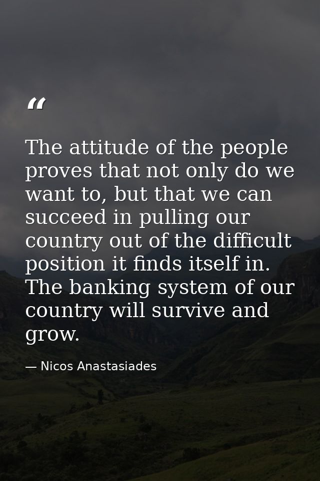 The attitude of the people proves that not only do we want to, but that we can succeed in pulling our country out of the — Nicos Anastasiades