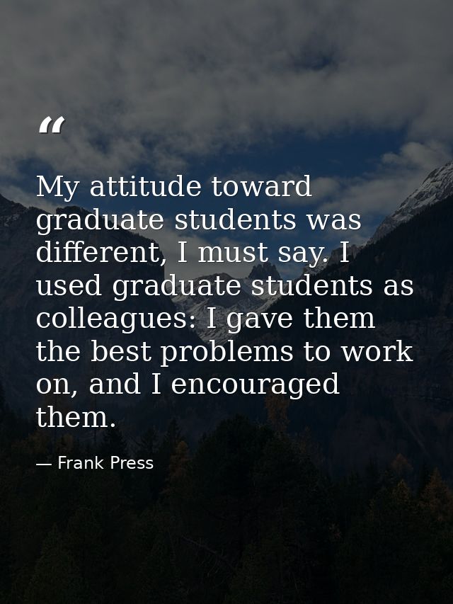 My attitude toward graduate students was different, I must say. I used graduate students as colleagues: I gave them the  — Frank Press