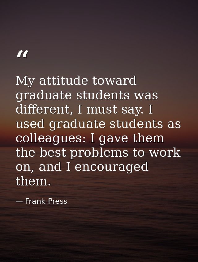My attitude toward graduate students was different, I must say. I used graduate students as colleagues: I gave them the  — Frank Press
