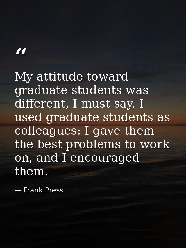 My attitude toward graduate students was different, I must say. I used graduate students as colleagues: I gave them the  — Frank Press