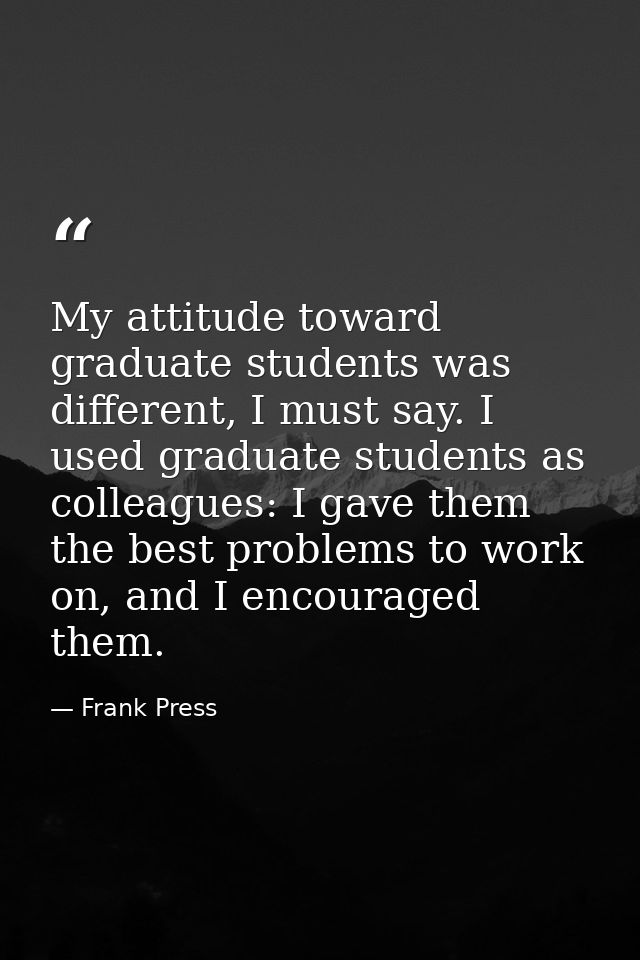 My attitude toward graduate students was different, I must say. I used graduate students as colleagues: I gave them the  — Frank Press
